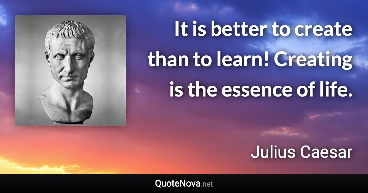 It is better to create than to learn! Creating is the essence of life. - Julius Caesar quote