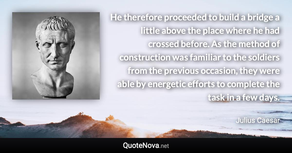 He therefore proceeded to build a bridge a little above the place where he had crossed before. As the method of construction was familiar to the soldiers from the previous occasion, they were able by energetic efforts to complete the task in a few days. - Julius Caesar quote