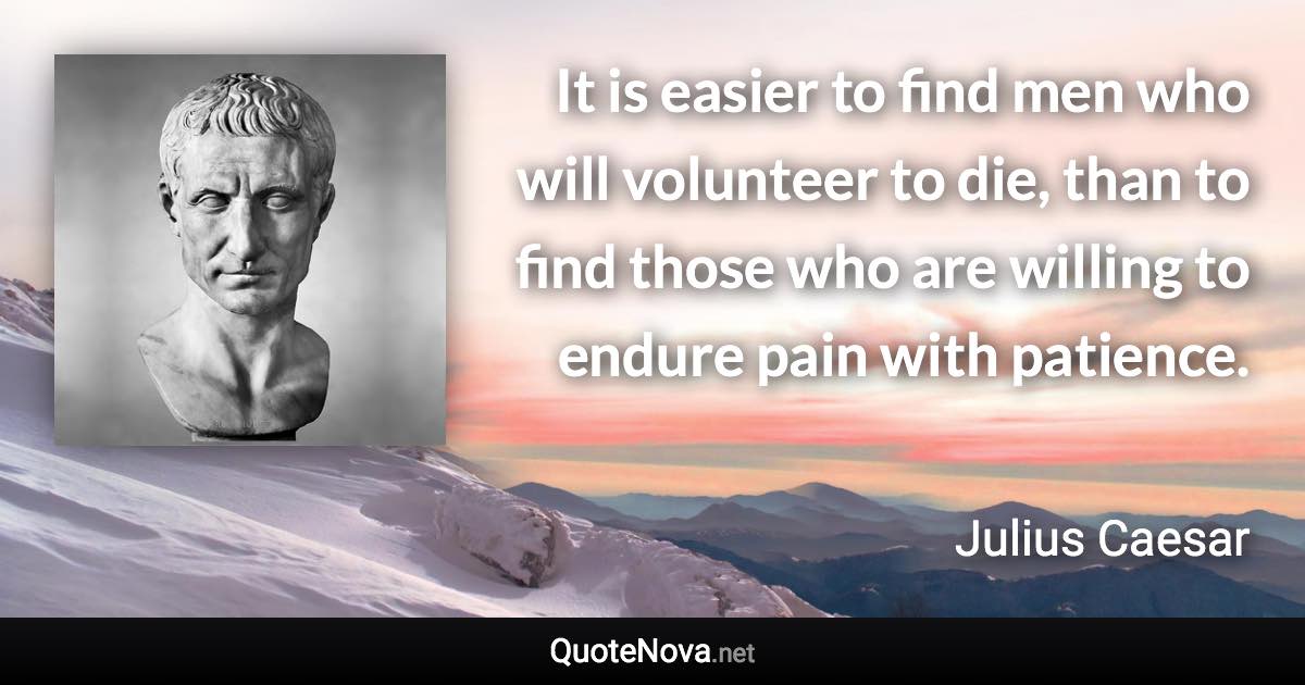It is easier to find men who will volunteer to die, than to find those who are willing to endure pain with patience. - Julius Caesar quote