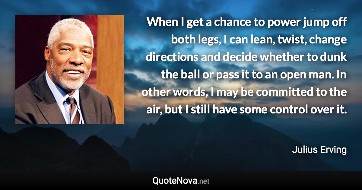 When I get a chance to power jump off both legs, I can lean, twist, change directions and decide whether to dunk the ball or pass it to an open man. In other words, I may be committed to the air, but I still have some control over it. - Julius Erving quote
