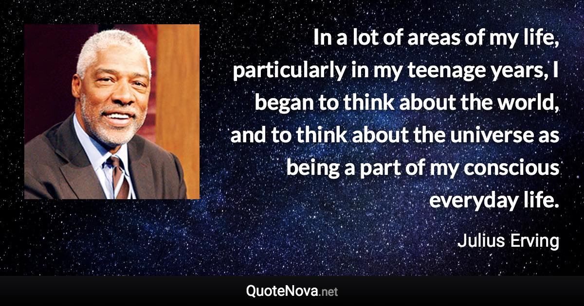In a lot of areas of my life, particularly in my teenage years, I began to think about the world, and to think about the universe as being a part of my conscious everyday life. - Julius Erving quote