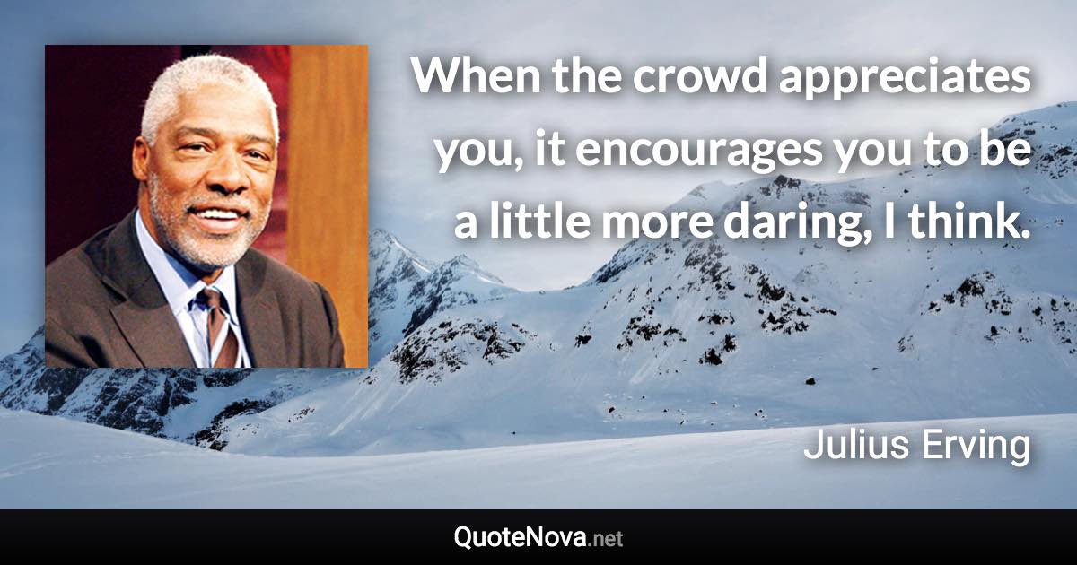 When the crowd appreciates you, it encourages you to be a little more daring, I think. - Julius Erving quote