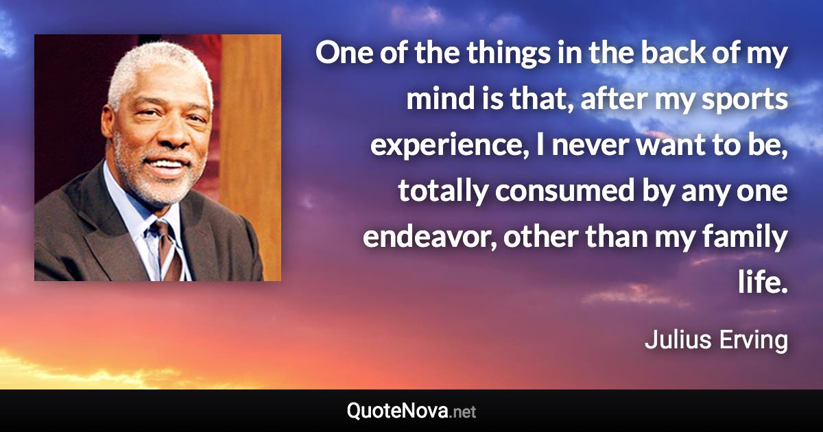 One of the things in the back of my mind is that, after my sports experience, I never want to be, totally consumed by any one endeavor, other than my family life. - Julius Erving quote