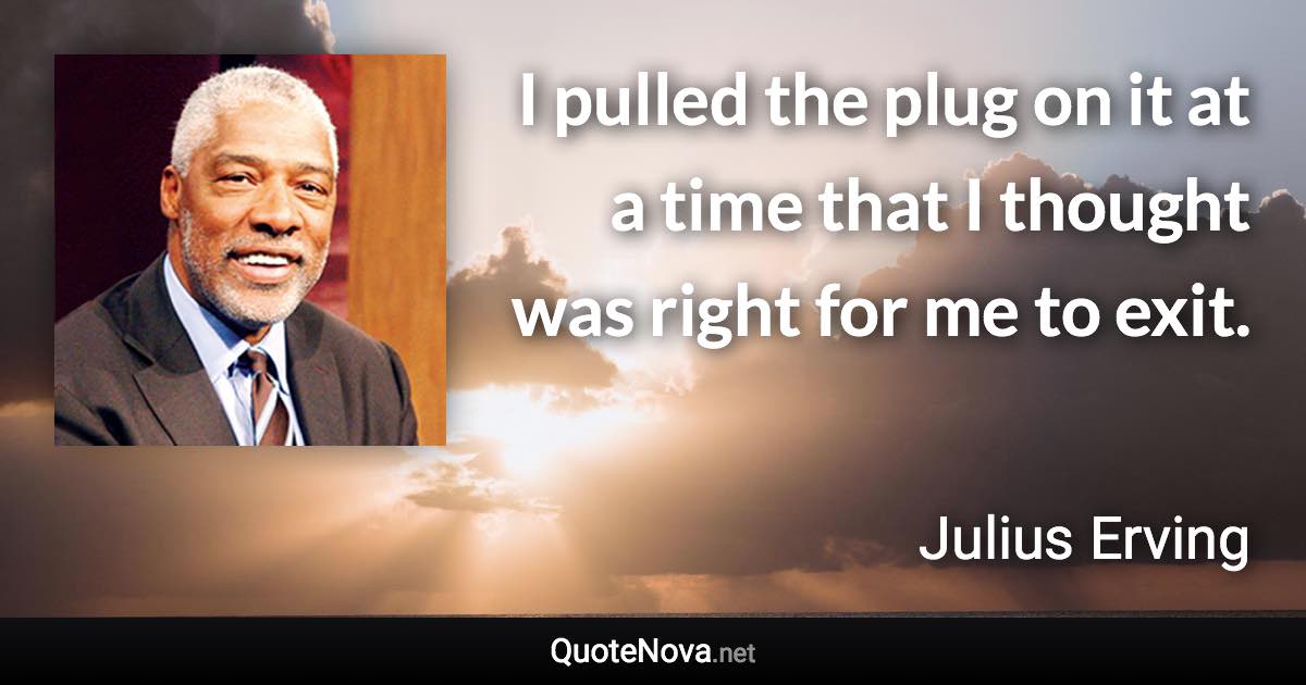 I pulled the plug on it at a time that I thought was right for me to exit. - Julius Erving quote