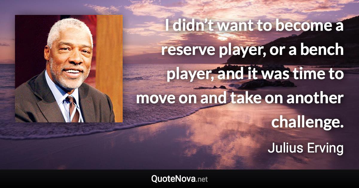 I didn’t want to become a reserve player, or a bench player, and it was time to move on and take on another challenge. - Julius Erving quote