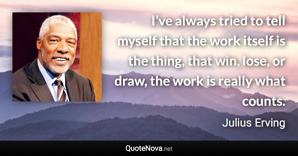 I’ve always tried to tell myself that the work itself is the thing, that win, lose, or draw, the work is really what counts. - Julius Erving quote