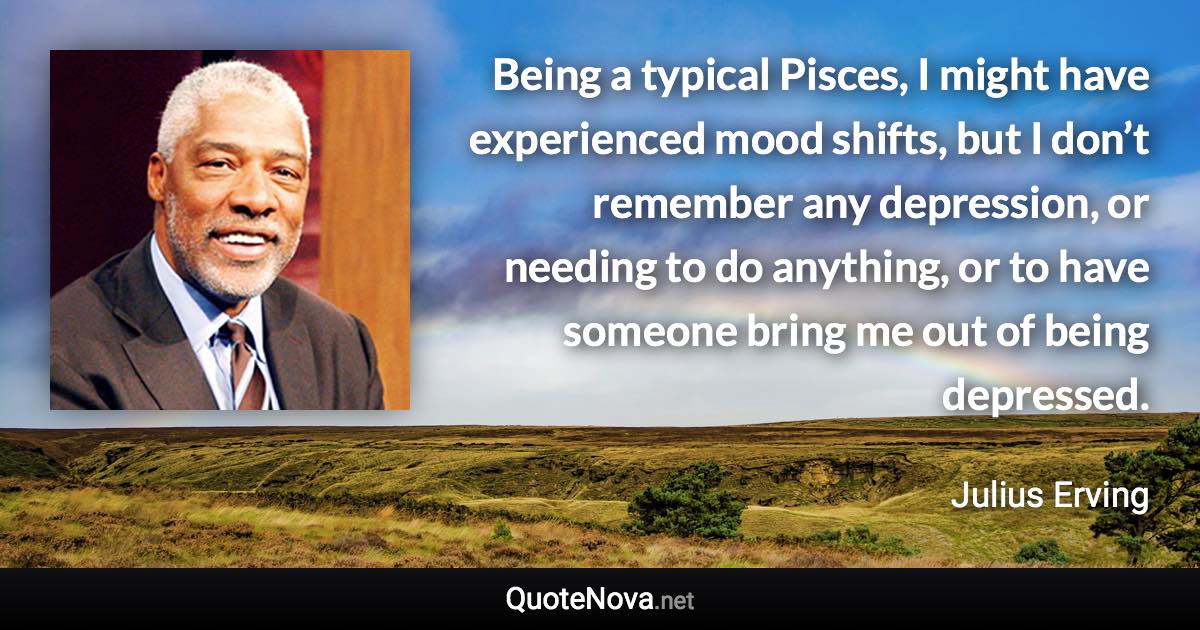 Being a typical Pisces, I might have experienced mood shifts, but I don’t remember any depression, or needing to do anything, or to have someone bring me out of being depressed. - Julius Erving quote