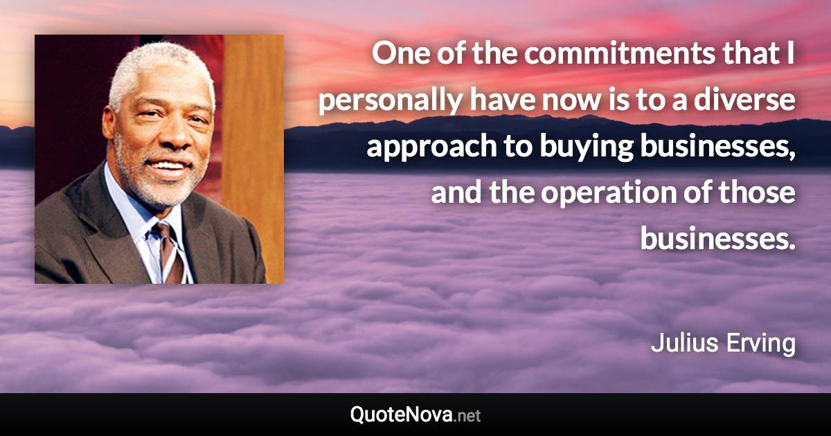 One of the commitments that I personally have now is to a diverse approach to buying businesses, and the operation of those businesses. - Julius Erving quote