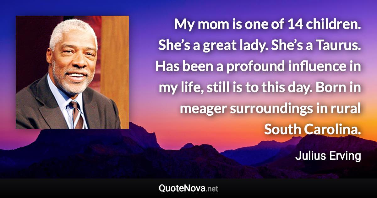 My mom is one of 14 children. She’s a great lady. She’s a Taurus. Has been a profound influence in my life, still is to this day. Born in meager surroundings in rural South Carolina. - Julius Erving quote