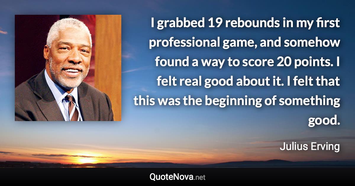 I grabbed 19 rebounds in my first professional game, and somehow found a way to score 20 points. I felt real good about it. I felt that this was the beginning of something good. - Julius Erving quote