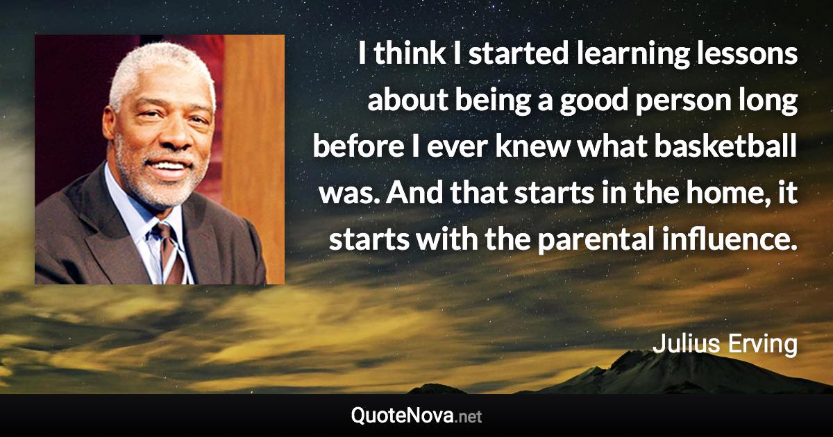 I think I started learning lessons about being a good person long before I ever knew what basketball was. And that starts in the home, it starts with the parental influence. - Julius Erving quote