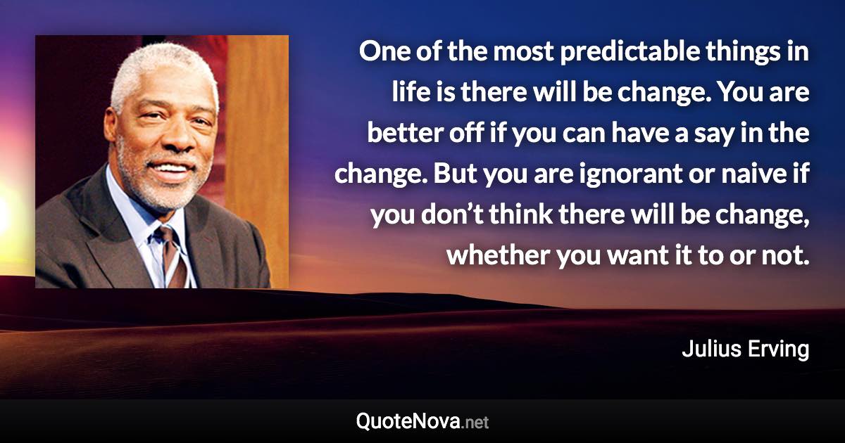 One of the most predictable things in life is there will be change. You are better off if you can have a say in the change. But you are ignorant or naive if you don’t think there will be change, whether you want it to or not. - Julius Erving quote