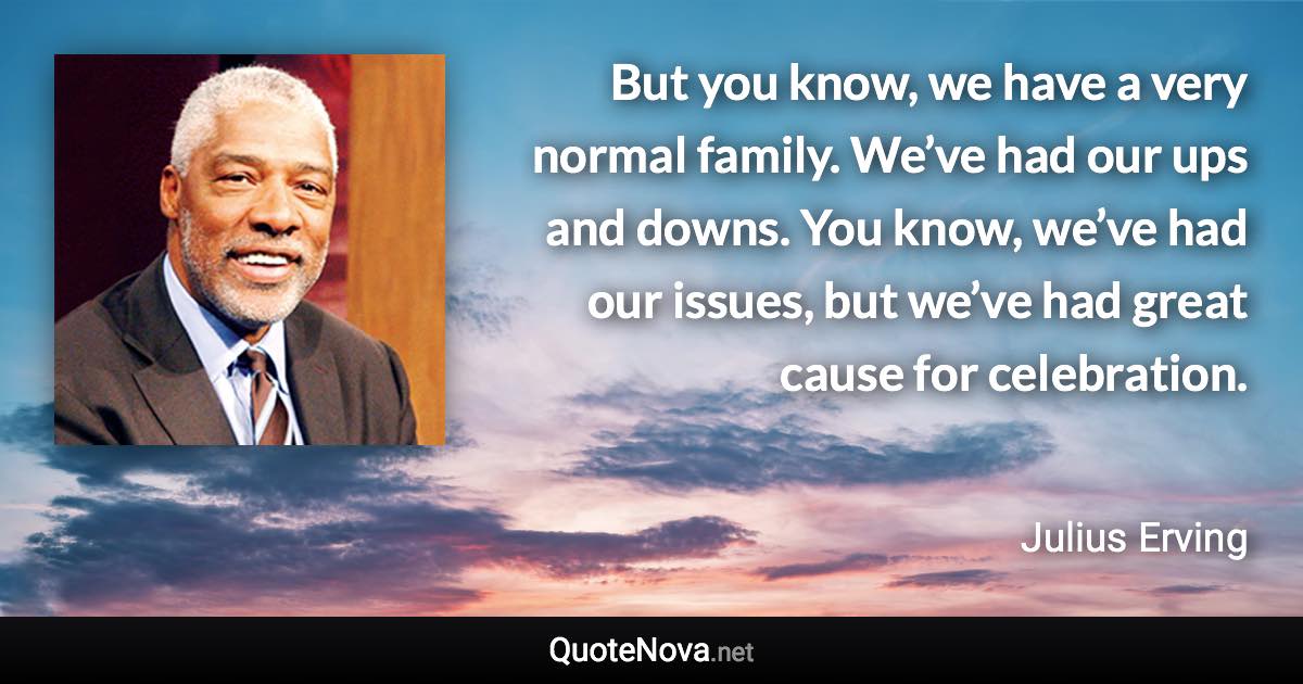 But you know, we have a very normal family. We’ve had our ups and downs. You know, we’ve had our issues, but we’ve had great cause for celebration. - Julius Erving quote