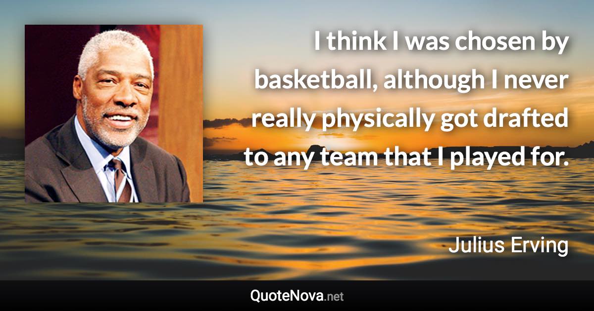 I think I was chosen by basketball, although I never really physically got drafted to any team that I played for. - Julius Erving quote
