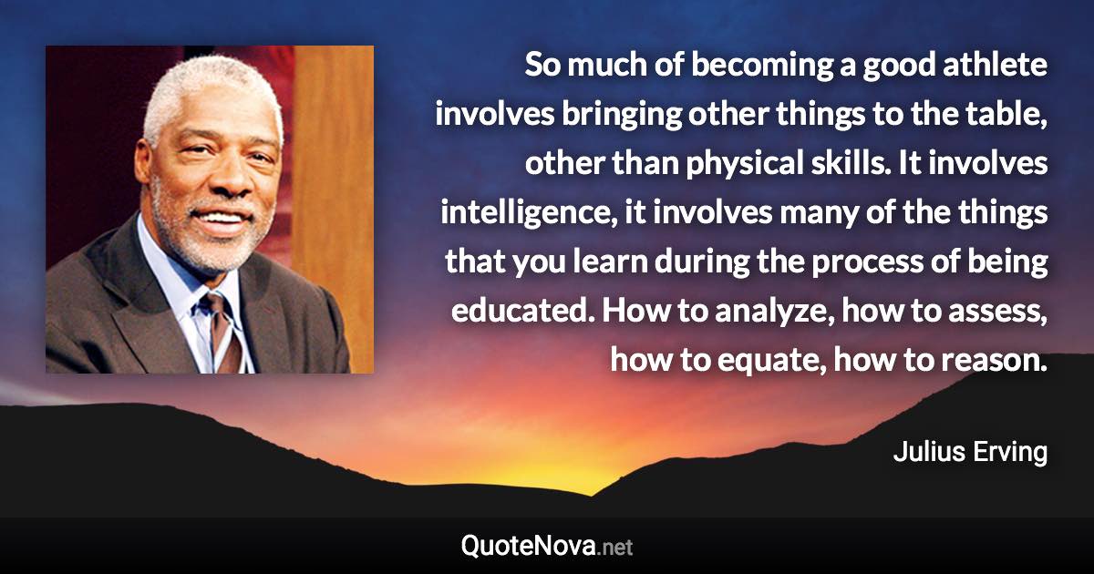 So much of becoming a good athlete involves bringing other things to the table, other than physical skills. It involves intelligence, it involves many of the things that you learn during the process of being educated. How to analyze, how to assess, how to equate, how to reason. - Julius Erving quote