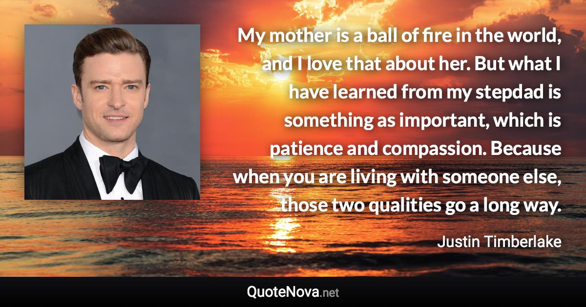 My mother is a ball of fire in the world, and I love that about her. But what I have learned from my stepdad is something as important, which is patience and compassion. Because when you are living with someone else, those two qualities go a long way. - Justin Timberlake quote