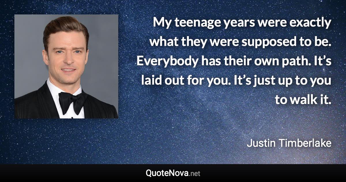 My teenage years were exactly what they were supposed to be. Everybody has their own path. It’s laid out for you. It’s just up to you to walk it. - Justin Timberlake quote