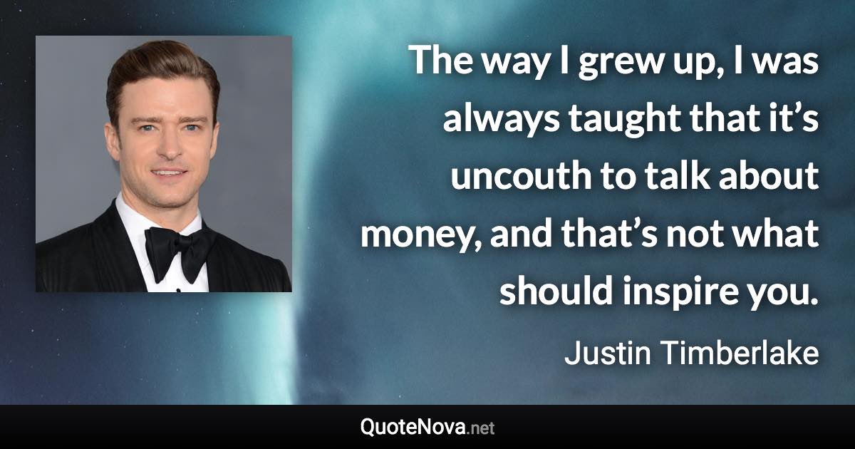 The way I grew up, I was always taught that it’s uncouth to talk about money, and that’s not what should inspire you. - Justin Timberlake quote