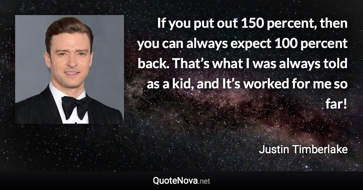If you put out 150 percent, then you can always expect 100 percent back. That’s what I was always told as a kid, and It’s worked for me so far! - Justin Timberlake quote