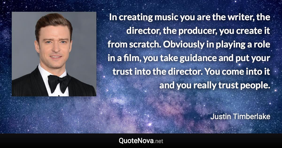 In creating music you are the writer, the director, the producer, you create it from scratch. Obviously in playing a role in a film, you take guidance and put your trust into the director. You come into it and you really trust people. - Justin Timberlake quote