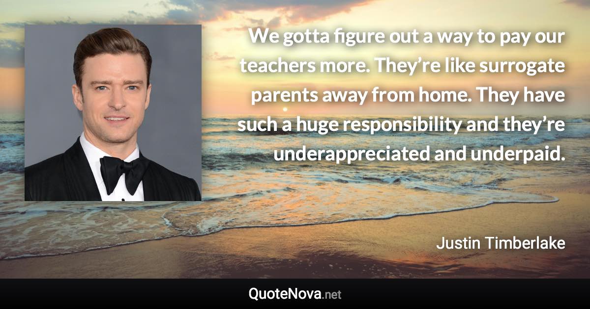 We gotta figure out a way to pay our teachers more. They’re like surrogate parents away from home. They have such a huge responsibility and they’re underappreciated and underpaid. - Justin Timberlake quote