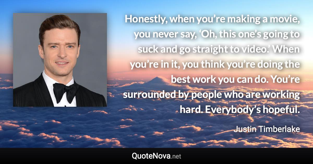 Honestly, when you’re making a movie, you never say, ‘Oh, this one’s going to suck and go straight to video.’ When you’re in it, you think you’re doing the best work you can do. You’re surrounded by people who are working hard. Everybody’s hopeful. - Justin Timberlake quote