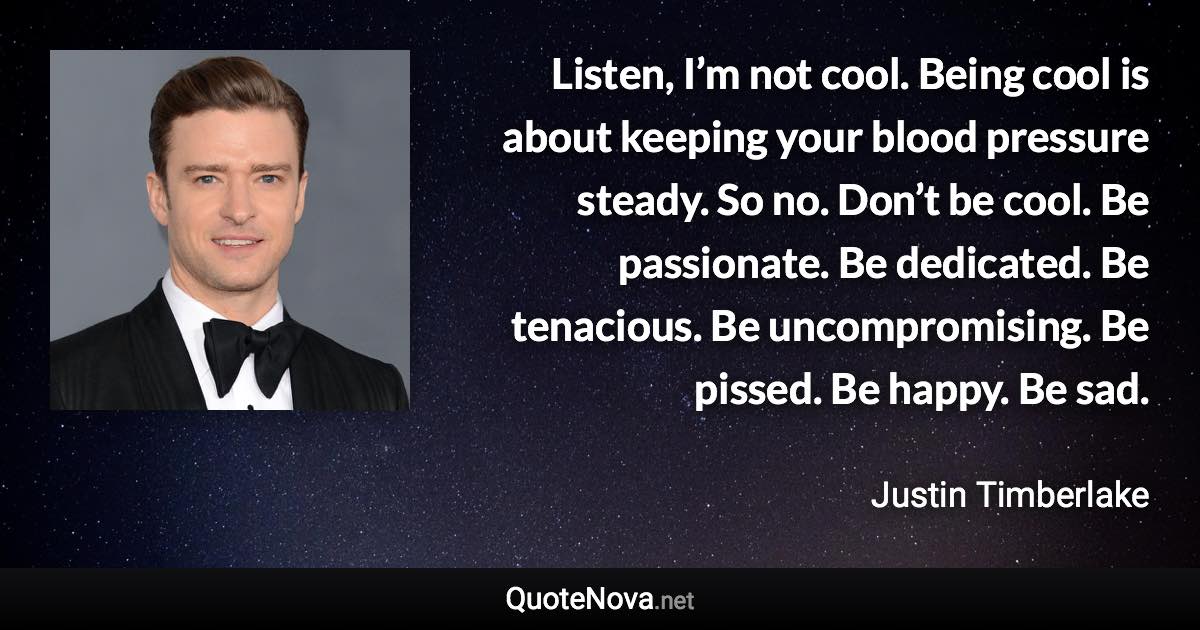 Listen, I’m not cool. Being cool is about keeping your blood pressure steady. So no. Don’t be cool. Be passionate. Be dedicated. Be tenacious. Be uncompromising. Be pissed. Be happy. Be sad. - Justin Timberlake quote