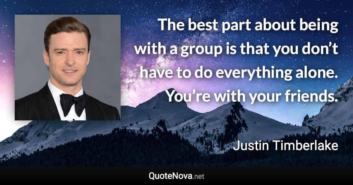 The best part about being with a group is that you don’t have to do everything alone. You’re with your friends. - Justin Timberlake quote