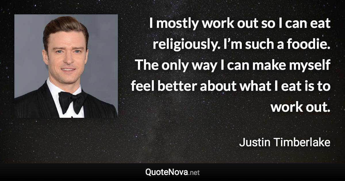 I mostly work out so I can eat religiously. I’m such a foodie. The only way I can make myself feel better about what I eat is to work out. - Justin Timberlake quote