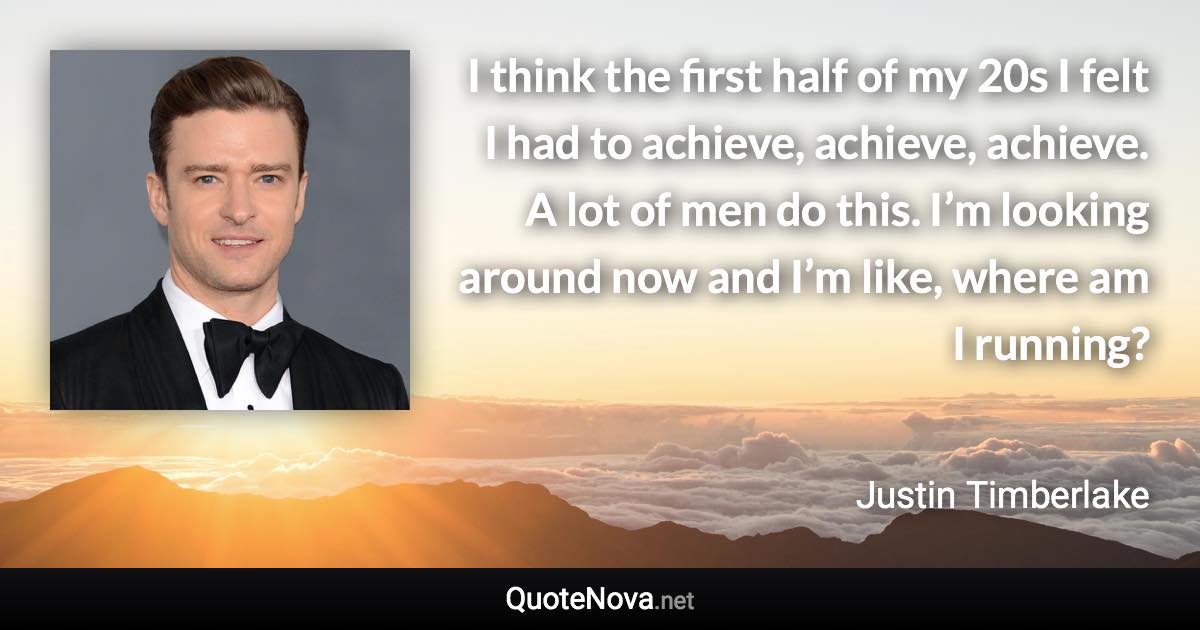 I think the first half of my 20s I felt I had to achieve, achieve, achieve. A lot of men do this. I’m looking around now and I’m like, where am I running? - Justin Timberlake quote