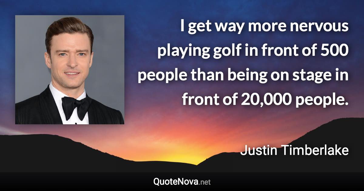 I get way more nervous playing golf in front of 500 people than being on stage in front of 20,000 people. - Justin Timberlake quote