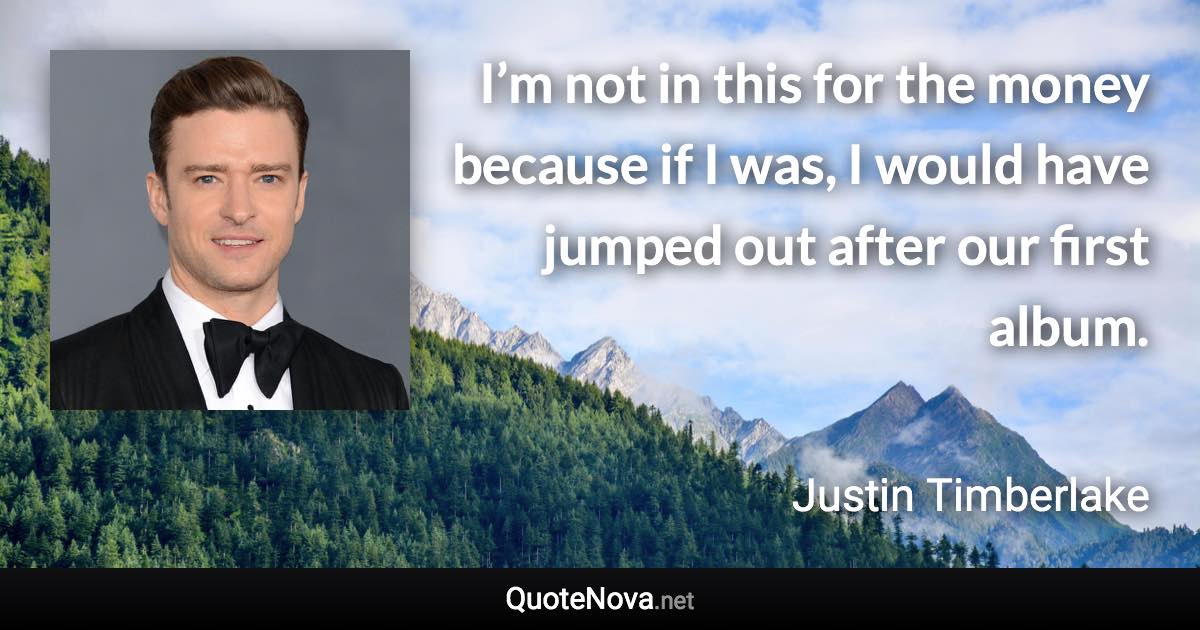 I’m not in this for the money because if I was, I would have jumped out after our first album. - Justin Timberlake quote