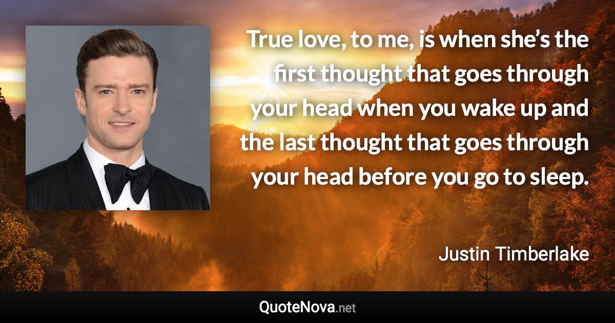 True love, to me, is when she’s the first thought that goes through your head when you wake up and the last thought that goes through your head before you go to sleep. - Justin Timberlake quote