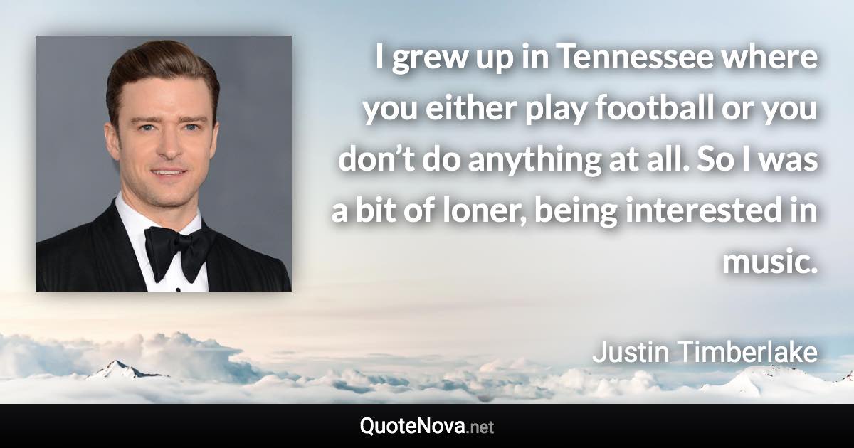 I grew up in Tennessee where you either play football or you don’t do anything at all. So I was a bit of loner, being interested in music. - Justin Timberlake quote