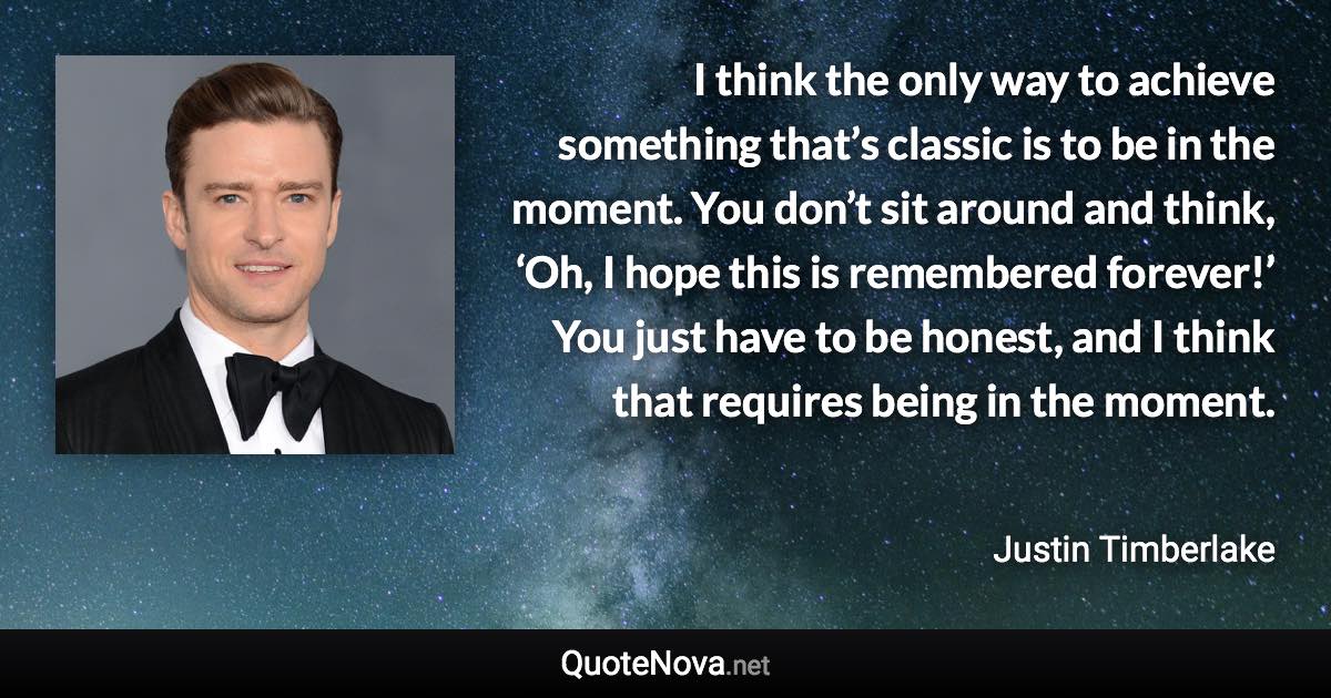 I think the only way to achieve something that’s classic is to be in the moment. You don’t sit around and think, ‘Oh, I hope this is remembered forever!’ You just have to be honest, and I think that requires being in the moment. - Justin Timberlake quote