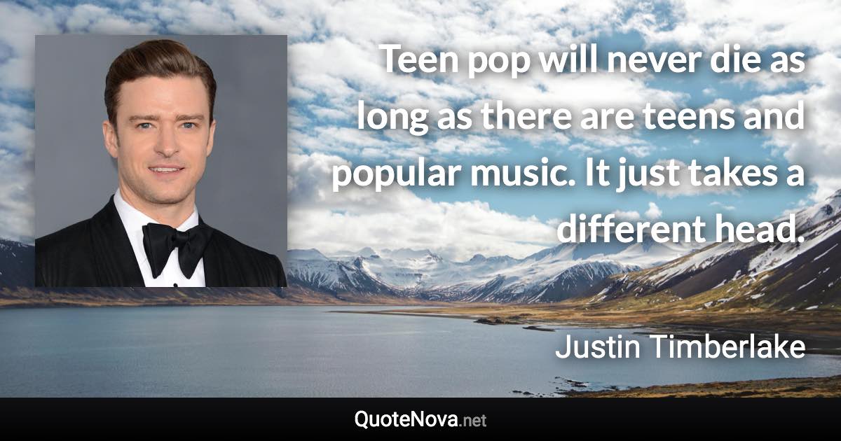 Teen pop will never die as long as there are teens and popular music. It just takes a different head. - Justin Timberlake quote