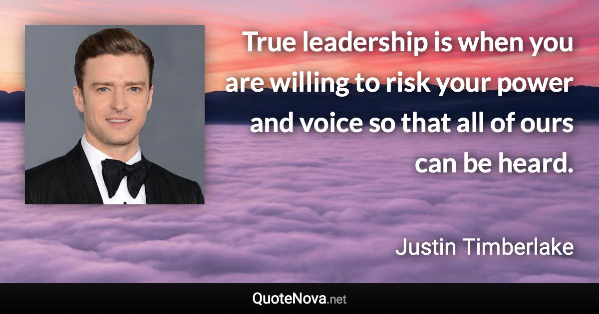 True leadership is when you are willing to risk your power and voice so that all of ours can be heard. - Justin Timberlake quote