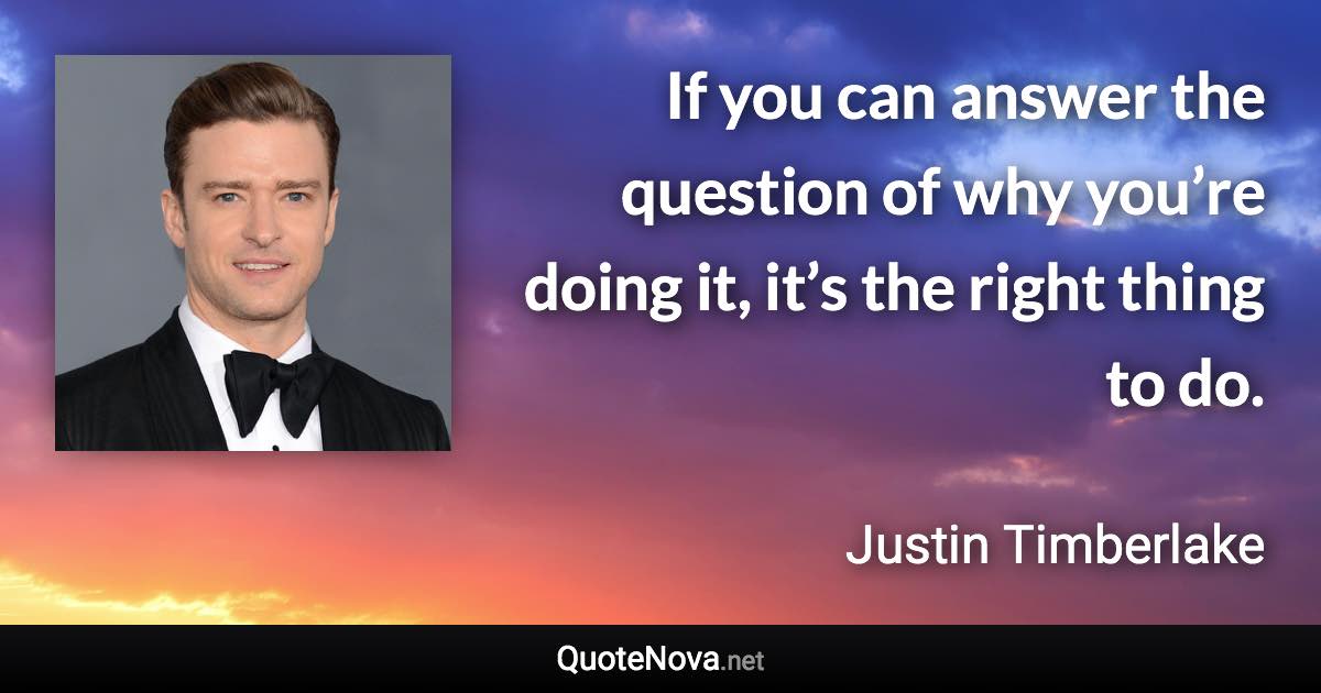 If you can answer the question of why you’re doing it, it’s the right thing to do. - Justin Timberlake quote