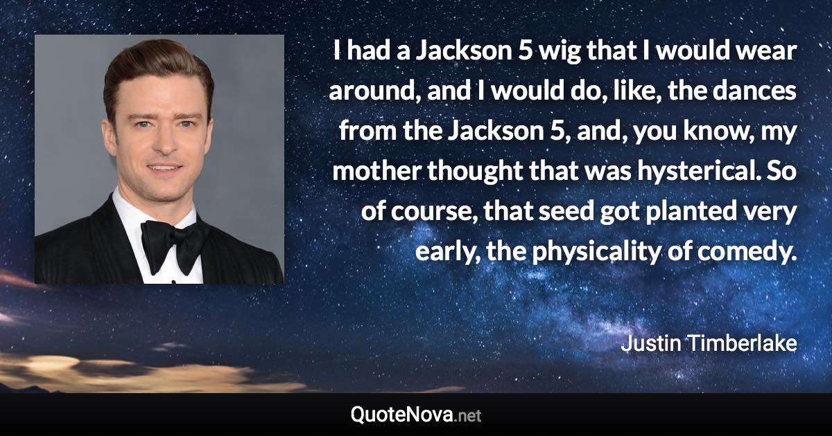 I had a Jackson 5 wig that I would wear around, and I would do, like, the dances from the Jackson 5, and, you know, my mother thought that was hysterical. So of course, that seed got planted very early, the physicality of comedy. - Justin Timberlake quote