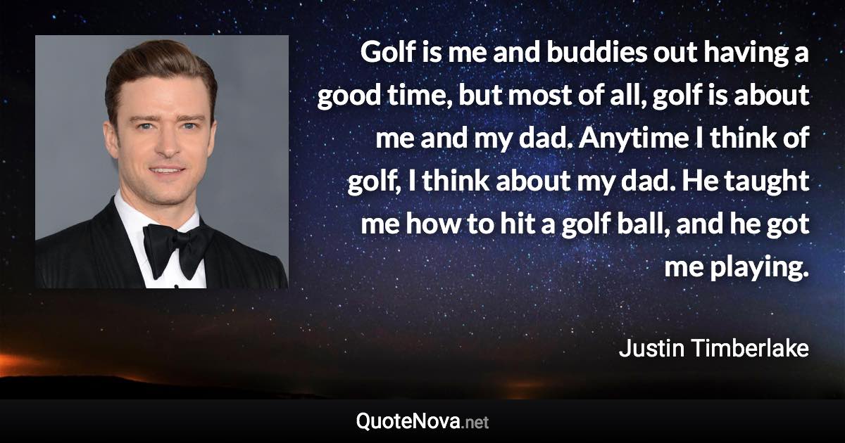Golf is me and buddies out having a good time, but most of all, golf is about me and my dad. Anytime I think of golf, I think about my dad. He taught me how to hit a golf ball, and he got me playing. - Justin Timberlake quote