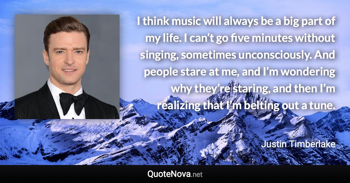 I think music will always be a big part of my life. I can’t go five minutes without singing, sometimes unconsciously. And people stare at me, and I’m wondering why they’re staring, and then I’m realizing that I’m belting out a tune. - Justin Timberlake quote