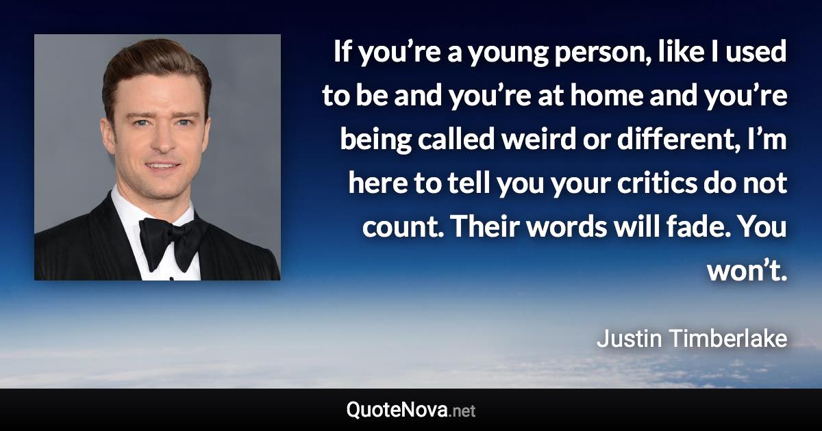 If you’re a young person, like I used to be and you’re at home and you’re being called weird or different, I’m here to tell you your critics do not count. Their words will fade. You won’t. - Justin Timberlake quote