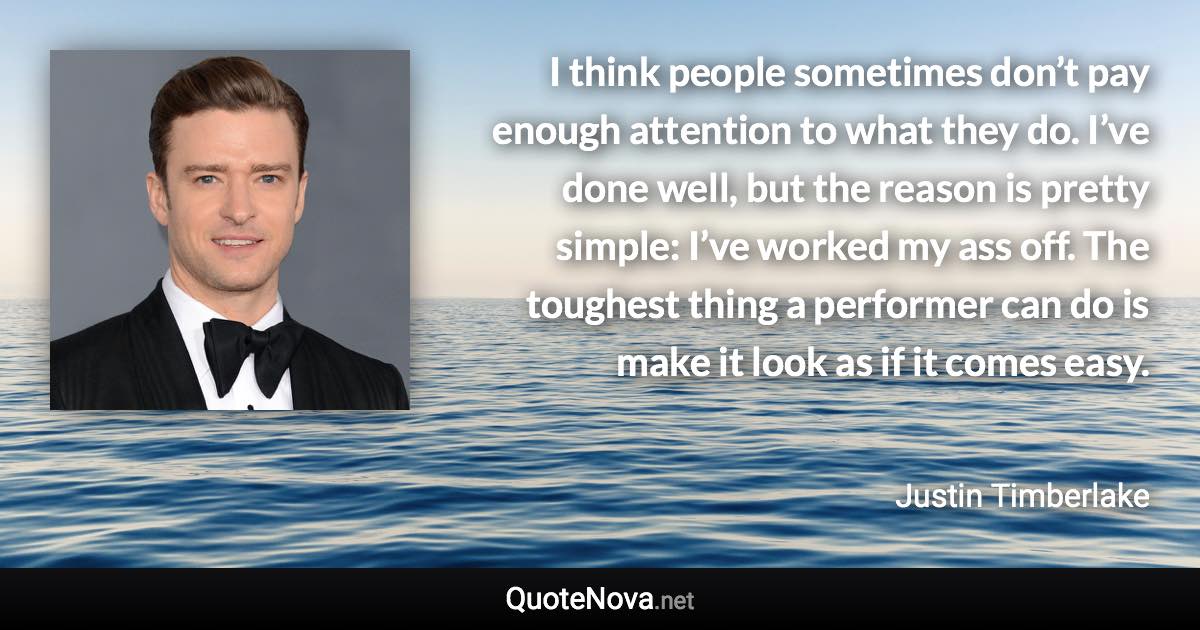 I think people sometimes don’t pay enough attention to what they do. I’ve done well, but the reason is pretty simple: I’ve worked my ass off. The toughest thing a performer can do is make it look as if it comes easy. - Justin Timberlake quote
