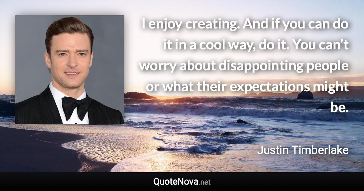 I enjoy creating. And if you can do it in a cool way, do it. You can’t worry about disappointing people or what their expectations might be. - Justin Timberlake quote