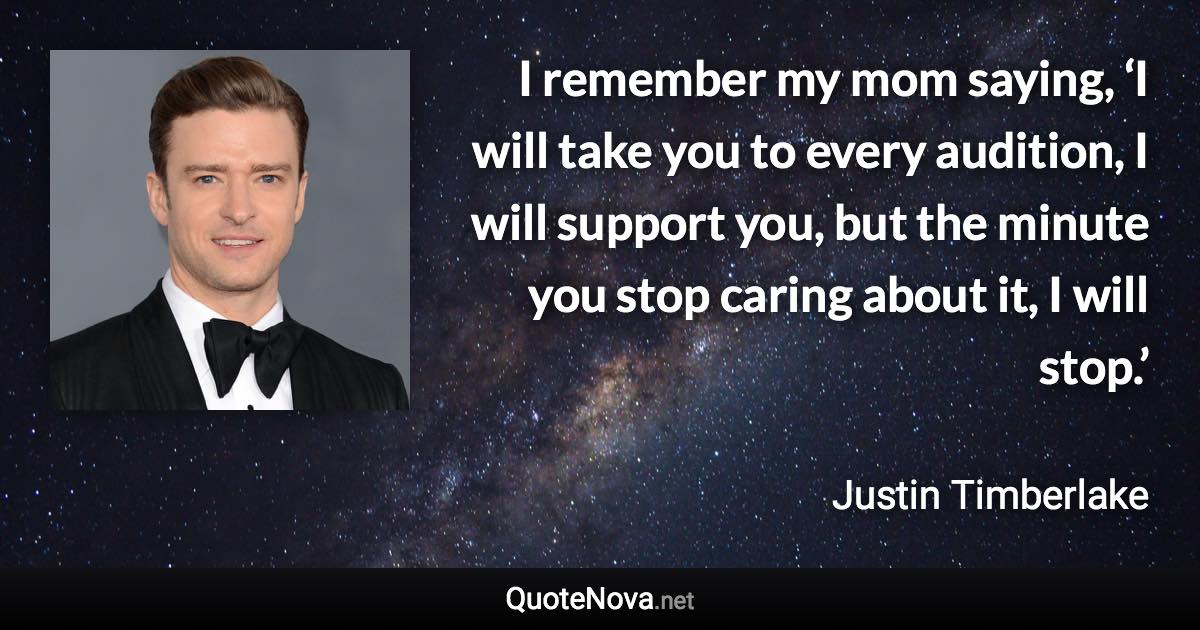 I remember my mom saying, ‘I will take you to every audition, I will support you, but the minute you stop caring about it, I will stop.’ - Justin Timberlake quote