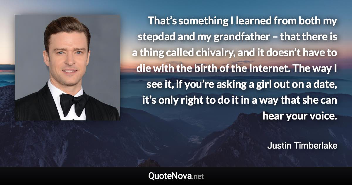 That’s something I learned from both my stepdad and my grandfather – that there is a thing called chivalry, and it doesn’t have to die with the birth of the Internet. The way I see it, if you’re asking a girl out on a date, it’s only right to do it in a way that she can hear your voice. - Justin Timberlake quote