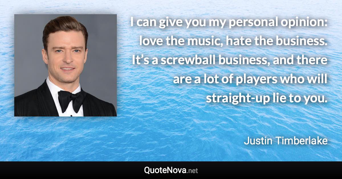 I can give you my personal opinion: love the music, hate the business. It’s a screwball business, and there are a lot of players who will straight-up lie to you. - Justin Timberlake quote