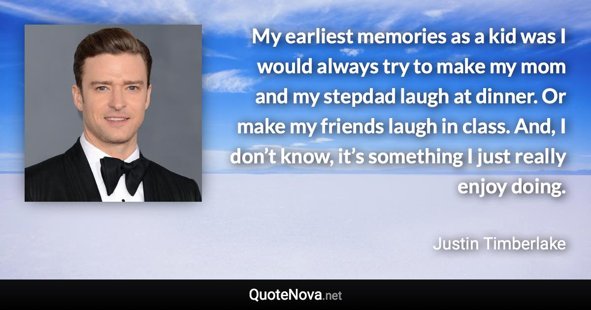 My earliest memories as a kid was I would always try to make my mom and my stepdad laugh at dinner. Or make my friends laugh in class. And, I don’t know, it’s something I just really enjoy doing. - Justin Timberlake quote