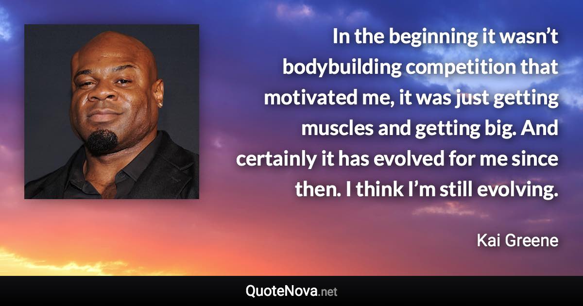 In the beginning it wasn’t bodybuilding competition that motivated me, it was just getting muscles and getting big. And certainly it has evolved for me since then. I think I’m still evolving. - Kai Greene quote