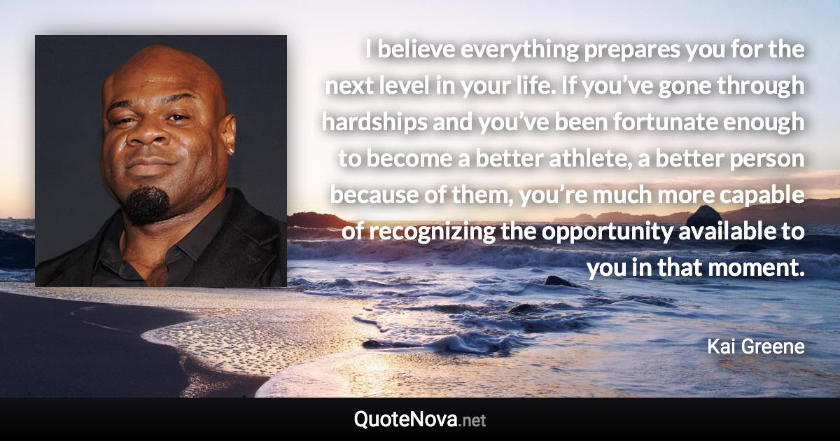 I believe everything prepares you for the next level in your life. If you’ve gone through hardships and you’ve been fortunate enough to become a better athlete, a better person because of them, you’re much more capable of recognizing the opportunity available to you in that moment. - Kai Greene quote
